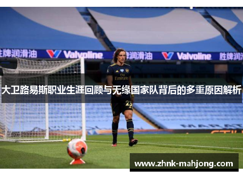 大卫路易斯职业生涯回顾与无缘国家队背后的多重原因解析