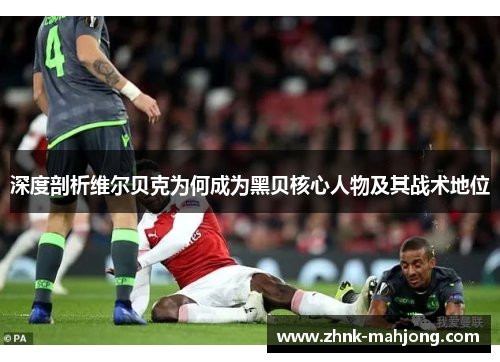 深度剖析维尔贝克为何成为黑贝核心人物及其战术地位