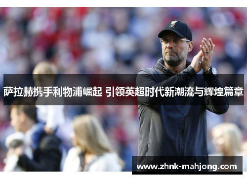 萨拉赫携手利物浦崛起 引领英超时代新潮流与辉煌篇章 萨拉赫携手利物浦崛起 引领英超时代新潮流与辉煌篇章