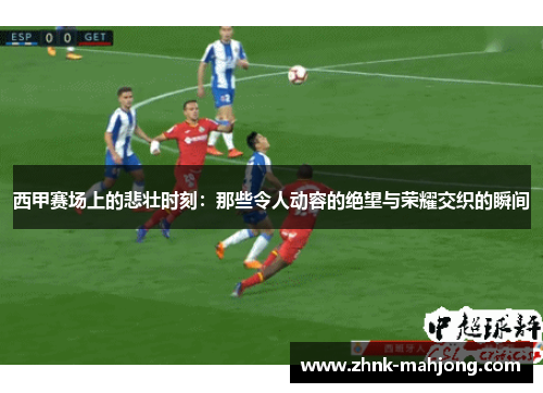 西甲赛场上的悲壮时刻：那些令人动容的绝望与荣耀交织的瞬间