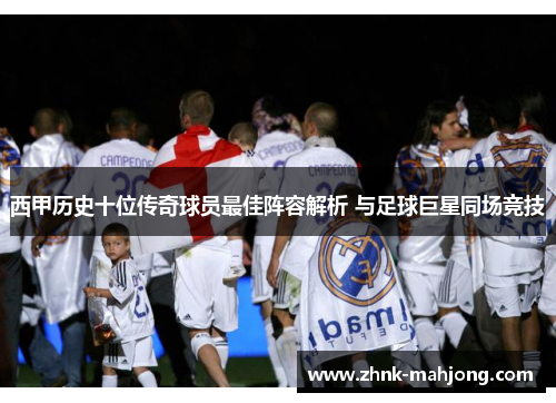 西甲历史十位传奇球员最佳阵容解析 与足球巨星同场竞技