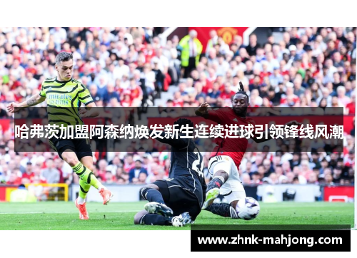 哈弗茨加盟阿森纳焕发新生连续进球引领锋线风潮 哈弗茨加盟阿森纳焕发新生连续进球引领锋线风潮