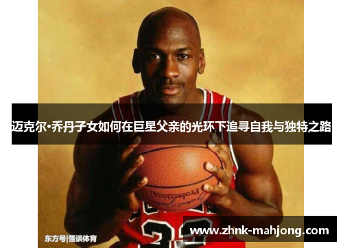 迈克尔·乔丹子女如何在巨星父亲的光环下追寻自我与独特之路
